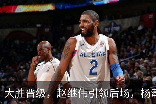 大胜晋级，赵继伟引领后场，杨瀚森替补表现抢眼，男篮迈向新阶段信心满满