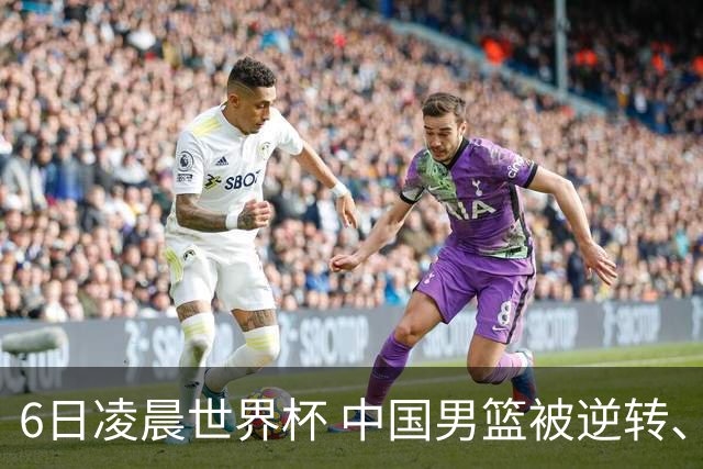 6日凌晨世界杯 中国男篮被逆转、第10名收官 31-45差距大 日本队惨败